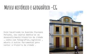 Museu histórico e geográfico -CG
Está localizado na Avenida Floreano
Peixoto, seu acervo dedica-se ao
desenvolvimento histórico da cidade
, conta com fotografias,registros ,
móveis e outras ferramentas para
contar a história da cidade .
 