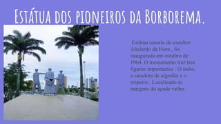 Estátua dos pioneiros da Borborema.
Estátua autoria do escultor
Abelardo da Hora , foi
inaugurada em outubro de
1964. O monumento traz tres
figuras importantes : O índio,
a catadora de algodão e o
tropeiro . Localizado ás
margens do açude velho.
 