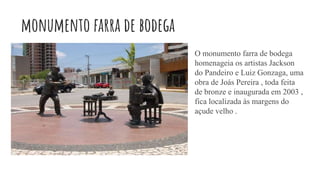 monumento farra de bodega
O monumento farra de bodega
homenageia os artistas Jackson
do Pandeiro e Luiz Gonzaga, uma
obra de Joás Pereira , toda feita
de bronze e inaugurada em 2003 ,
fica localizada às margens do
açude velho .
 