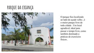 parque da criança
O parque fica localizado
ao lado do açude velho , é
o maior parque livre de
toda cidade . Um local
agradável, ideal para
passar o tempo livre, como
também destinado a
práticas de exercícios
físicos .
 