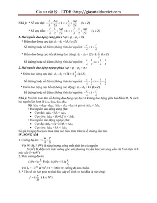 Gia sư vật lý – LTĐH: http://giasutaiducviet.com
Chú ý: * Số cực đại: (k Z)
2 2
l l
k
 
   
 
      
* Số cực tiểu:
1 1
(k Z)
2 2 2 2
l l
k
 
   
 
        
1. Hai nguồn dao động cùng pha ( 1 2 0      )
* Điểm dao động cực đại: d1 – d2 = k (kZ)
Số đường hoặc số điểm (không tính hai nguồn):
l l
k
 
  
* Điểm dao động cực tiểu (không dao động): d1 – d2 = (2k+1)
2

(kZ)
Số đường hoặc số điểm (không tính hai nguồn):
1 1
2 2
l l
k
 
    
2. Hai nguồn dao động ngược pha:( 1 2       )
* Điểm dao động cực đại: d1 – d2 = (2k+1)
2

(kZ)
Số đường hoặc số điểm (không tính hai nguồn):
1 1
2 2
l l
k
 
    
* Điểm dao động cực tiểu (không dao động): d1 – d2 = k (kZ)
Số đường hoặc số điểm (không tính hai nguồn):
l l
k
 
  
Chú ý: Với bài toán tìm số đường dao động cực đại và không dao động giữa hai điểm M, N cách
hai nguồn lần lượt là d1M, d2M, d1N, d2N.
Đặt dM = d1M - d2M ; dN = d1N - d2N và giả sử dM < dN.
+ Hai nguồn dao động cùng pha:
 Cực đại: dM < k < dN
 Cực tiểu: dM < (k+0,5) < dN
+ Hai nguồn dao động ngược pha:
 Cực đại:dM < (k+0,5) < dN
 Cực tiểu: dM < k < dN
Số giá trị nguyên của k thoả mãn các biểu thức trên là số đường cần tìm.
IV. SÓNG ÂM
1. Cường độ âm:
W P
I= =
tS S
Với W (J), P (W) là năng lượng, công suất phát âm của nguồn
S (m2
) là diện tích mặt vuông góc với phương truyền âm (với sóng cầu thì S là diện tích
mặt cầu S=4πR2
)
2. Mức cường độ âm
0
( ) lg
I
L B
I
 Hoặc
0
( ) 10.lg
I
L dB
I

Với I0 = 10-12
W/m2
ở f = 1000Hz: cường độ âm chuẩn.
3. * Tần số do đàn phát ra (hai đầu dây cố định  hai đầu là nút sóng)
( k N*)
2
v
f k
l
 
 