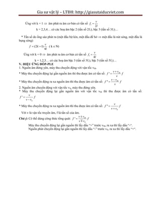Gia sư vật lý – LTĐH: http://giasutaiducviet.com
Ứng với k = 1  âm phát ra âm cơ bản có tần số 1
2
v
f
l

k = 2,3,4… có các hoạ âm bậc 2 (tần số 2f1), bậc 3 (tần số 3f1)…
* Tần số do ống sáo phát ra (một đầu bịt kín, một đầu để hở  một đầu là nút sóng, một đầu là
bụng sóng)
(2 1) ( k N)
4
v
f k
l
  
Ứng với k = 0  âm phát ra âm cơ bản có tần số 1
4
v
f
l

k = 1,2,3… có các hoạ âm bậc 3 (tần số 3f1), bậc 5 (tần số 5f1)…
V. HIỆU ỨNG ĐỐP-PLE
1. Nguồn âm đứng yên, máy thu chuyển động với vận tốc vM.
* Máy thu chuyển động lại gần nguồn âm thì thu được âm có tần số: ' Mv v
f f
v


* Máy thu chuyển động ra xa nguồn âm thì thu được âm có tần số: " Mv v
f f
v


2. Nguồn âm chuyển động với vận tốc vS, máy thu đứng yên.
* Máy thu chuyển động lại gần nguồn âm với vận tốc vM thì thu được âm có tần số:
'
S
v
f f
v v


* Máy thu chuyển động ra xa nguồn âm thì thu được âm có tần số: "
S
v
f f
v v


Với v là vận tốc truyền âm, f là tần số của âm.
Chú ý: Có thể dùng công thức tổng quát: ' M
S
v v
f f
v v


Máy thu chuyển động lại gần nguồn thì lấy dấu “+” trước vM, ra xa thì lấy dấu “-“.
Nguồn phát chuyển động lại gần nguồn thì lấy dấu “-” trước vS, ra xa thì lấy dấu “+“.
 