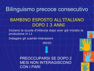 Bilinguismo precoce consecutivo
BAMBINO ESPOSTO ALL’ITALIANO
DOPO I 3 ANNI
- Iniziano la scuola d’infanzia dopo aver già iniziato la
produzione in L1
- Indagare gli scambi-interazioni
INVIO
PREOCCUPARSI SE DOPO 2
MESI NON INTERAGISCONO
CON I PARI
 