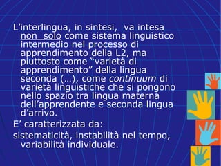 L’interlingua, in sintesi, va intesa
non solo come sistema linguistico
intermedio nel processo di
apprendimento della L2, ma
piuttosto come “varietà di
apprendimento” della lingua
seconda (…), come continuum di
varietà linguistiche che si pongono
nello spazio tra lingua materna
dell’apprendente e seconda lingua
d’arrivo.
E’ caratterizzata da:
sistematicità, instabilità nel tempo,
variabilità individuale.
 