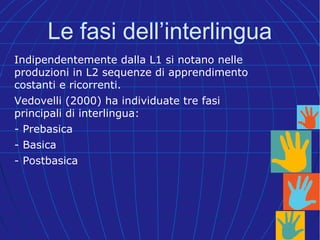 Indipendentemente dalla L1 si notano nelle
produzioni in L2 sequenze di apprendimento
costanti e ricorrenti.
Vedovelli (2000) ha individuate tre fasi
principali di interlingua:
- Prebasica
- Basica
- Postbasica
Le fasi dell’interlingua
 