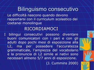 Bilinguismo consecutivo
- Le difficoltà nascono quando devono
rapportarsi con il curriculum scolastico dei
coetanei monolingue
RICORDIAMOCI
I bilingui consecutivi possono diventare
buoni comunicatori con i pari e con gli
adulti dopo pochi mesi di esposizione alla
L2, ma per possedere l'accuratezza
grammaticale, l'ampiezza del vocabolario
e la pronuncia di L2 simile ai nativi sono
necessari almeno 5/7 anni di esposizione.
(J. Cummins 2000)
 