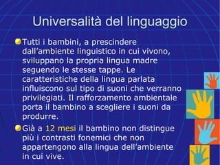 Universalità del linguaggio
Tutti i bambini, a prescindere
dall’ambiente linguistico in cui vivono,
sviluppano la propria lingua madre
seguendo le stesse tappe. Le
caratteristiche della lingua parlata
influiscono sul tipo di suoni che verranno
privilegiati. Il rafforzamento ambientale
porta il bambino a scegliere i suoni da
produrre.
Già a 12 mesi il bambino non distingue
più i contrasti fonemici che non
appartengono alla lingua dell’ambiente
in cui vive.
 