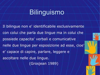 Il bilingue non e' identificabile esclusivamente
con colui che parla due lingue ma in colui che
possiede capacita' verbali e comunicative
nelle due lingue per esposizione ad esse, cioe'
e' capace di capire, parlare, leggere e
ascoltare nelle due lingue.
(Grosjean 1989)
Bilinguismo
 