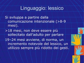 Linguaggio: lessico
Si sviluppa a partire dalla
comunicazione intenzionale (>8-9
mesi).
>18 mesi, non deve essere più
sollecitato dall’adulto per parlare
19–24 mesi avviene, di norma, un
incremento notevole del lessico, un
utilizzo sempre più ridotto dei gesti.
 