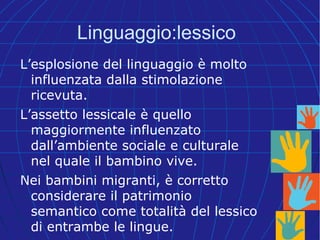 Linguaggio:lessico
L’esplosione del linguaggio è molto
influenzata dalla stimolazione
ricevuta.
L’assetto lessicale è quello
maggiormente influenzato
dall’ambiente sociale e culturale
nel quale il bambino vive.
Nei bambini migranti, è corretto
considerare il patrimonio
semantico come totalità del lessico
di entrambe le lingue.
 