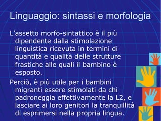 Linguaggio: sintassi e morfologia
L’assetto morfo-sintattico è il più
dipendente dalla stimolazione
linguistica ricevuta in termini di
quantità e qualità delle strutture
frastiche alle quali il bambino è
esposto.
Perciò, è più utile per i bambini
migranti essere stimolati da chi
padroneggia effettivamente la L2, e
lasciare ai loro genitori la tranquillità
di esprimersi nella propria lingua.
 