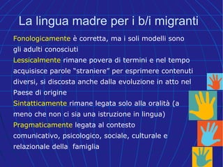 La lingua madre per i b/i migranti
Fonologicamente è corretta, ma i soli modelli sono
gli adulti conosciuti
Lessicalmente rimane povera di termini e nel tempo
acquisisce parole “straniere” per esprimere contenuti
diversi, si discosta anche dalla evoluzione in atto nel
Paese di origine
Sintatticamente rimane legata solo alla oralità (a
meno che non ci sia una istruzione in lingua)
Pragmaticamente legata al contesto
comunicativo, psicologico, sociale, culturale e
relazionale della famiglia
 