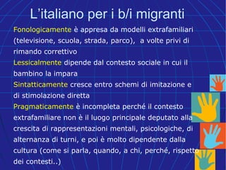 L’italiano per i b/i migranti
Fonologicamente è appresa da modelli extrafamiliari
(televisione, scuola, strada, parco), a volte privi di
rimando correttivo
Lessicalmente dipende dal contesto sociale in cui il
bambino la impara
Sintatticamente cresce entro schemi di imitazione e
di stimolazione diretta
Pragmaticamente è incompleta perché il contesto
extrafamiliare non è il luogo principale deputato alla
crescita di rappresentazioni mentali, psicologiche, di
alternanza di turni, e poi è molto dipendente dalla
cultura (come si parla, quando, a chi, perché, rispetto
dei contesti..)
 