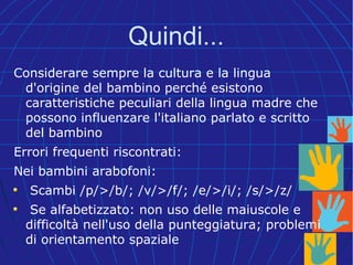 Quindi...
Considerare sempre la cultura e la lingua
d'origine del bambino perché esistono
caratteristiche peculiari della lingua madre che
possono influenzare l'italiano parlato e scritto
del bambino
Errori frequenti riscontrati:
Nei bambini arabofoni:
Scambi /p/>/b/; /v/>/f/; /e/>/i/; /s/>/z/
Se alfabetizzato: non uso delle maiuscole e
difficoltà nell'uso della punteggiatura; problemi
di orientamento spaziale
 