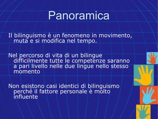 Panoramica
Il bilinguismo è un fenomeno in movimento,
muta e si modifica nel tempo.
Nel percorso di vita di un bilingue
difficilmente tutte le competenze saranno
a pari livello nelle due lingue nello stesso
momento
Non esistono casi identici di bilinguismo
perché il fattore personale è molto
influente
 