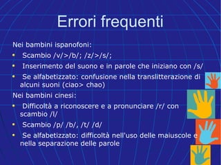 Errori frequenti
Nei bambini ispanofoni:
Scambio /v/>/b/; /z/>/s/;
Inserimento del suono e in parole che iniziano con /s/
Se alfabetizzato: confusione nella translitterazione di
alcuni suoni (ciao> chao)
Nei bambini cinesi:
Difficoltà a riconoscere e a pronunciare /r/ con
scambio /l/
Scambio /p/ /b/, /t/ /d/
Se alfabetizzato: difficoltà nell'uso delle maiuscole e
nella separazione delle parole
 