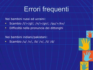 Errori frequenti
Nei bambini russi ed ucraini:
Scambio /l/>/gl/; /n/>/gn/; /qu/>/kv/
Difficoltà nella pronuncia dei dittonghi
Nei bambini indiani/pakistani:
Scambio /u/ /v/, /b/ /v/, /t/ /d/
 