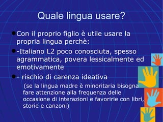 Quale lingua usare?
Con il proprio figlio è utile usare la
propria lingua perchè:
-Italiano L2 poco conosciuta, spesso
agrammatica, povera lessicalmente ed
emotivamente
- rischio di carenza ideativa
(se la lingua madre è minoritaria bisogna
fare attenzione alla frequenza delle
occasione di interazioni e favorirle con libri,
storie e canzoni)
 