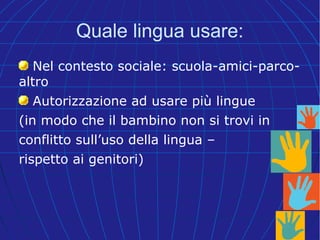Quale lingua usare:
Nel contesto sociale: scuola-amici-parco-
altro
Autorizzazione ad usare più lingue
(in modo che il bambino non si trovi in
conflitto sull’uso della lingua –
rispetto ai genitori)
 