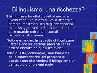 Bilinguismo: una ricchezza?
Il bilinguismo ha effetti positivi anche a
livello cognitivo infatti a livello attentivo i
bambini mostrano una migliore capacità
nel passaggio rapido da un compito ad un
altro quando entrambi i compiti
richiedono attenzione.
Migliore è, anche, la capacità di focalizzare
l'attenzione sui dettagli rilevanti senza
essere distratti da quelli irrilevanti.
Detto questo, comunque, sarà l'insieme
delle caratteristiche del processo di
acquisizione che renderà il bilinguismo un
vantaggio o uno svantaggio
 