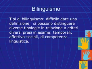 Bilinguismo
Tipi di bilinguismo: difficile dare una
definizione, si possono distinguere
diverse tipologie in relazione a criteri
diversi presi in esame: temporali,
affettivo-sociali, di competenza
linguistica.
 