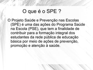 O que é o SPE ?
O Projeto Saúde e Prevenção nas Escolas
 (SPE) é uma das ações do Programa Saúde
 na Escola (PSE), que tem a finalidade de
 contribuir para a formação integral dos
 estudantes da rede pública de educação
 básica por meio de ações de prevenção,
 promoção e atenção à saúde.
 