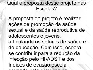 Qual a proposta desse projeto nas
            Escolas?
A proposta do projeto é realizar
ações de promoção da saúde
sexual e da saúde reprodutiva de
adolescentes e jovens,
articulando os setores de saúde e
de educação. Com isso, espera-
se contribuir para a redução da
infecção pelo HIV/DST e dos
índices de evasão escolar
 