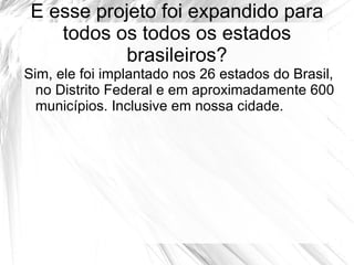 E esse projeto foi expandido para
    todos os todos os estados
           brasileiros?
Sim, ele foi implantado nos 26 estados do Brasil,
  no Distrito Federal e em aproximadamente 600
  municípios. Inclusive em nossa cidade.
 