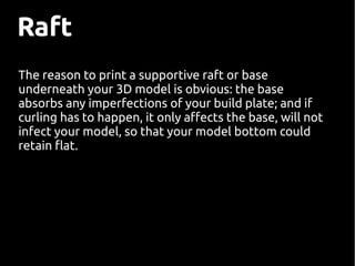 The reason to print a supportive raft or base
underneath your 3D model is obvious: the base
absorbs any imperfections of your build plate; and if
curling has to happen, it only afects the base, will not
infect your model, so that your model bottom could
retain flat.
Raft
 