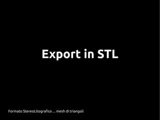 Export in STL
Formato StereoLitografico ... mesh di triangoli
 