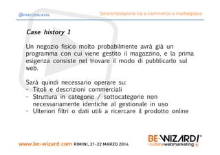 Case history 1
Un negozio fisico molto probabilmente avrà già un
programma con cui viene gestito il magazzino, e la prima
esigenza consiste nel trovare il modo di pubblicarlo sul
web.

Sarà quindi necessario operare su:
-  Titoli e descrizioni commerciali
-  Struttura in categorie / sottocategorie non
necessariamente identiche al gestionale in uso
-  Ulteriori filtri o dati utili a ricercare il prodotto online
Sincronizzazione tra e-commerce e marketplace@marcoscavia
 