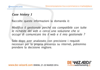 Case history 1

Raccolte queste informazioni la domanda è:
Modifico il gestionale perché sia compatibile con tutte
le richieste del web o cerco una soluzione che si
occupi di comunicare tra il web e il mio gestionale ?
Solo dopo aver analizzato con precisione i requisiti
necessari per la propria presenza su internet, potremmo
prendere la decisione migliore.
Sincronizzazione tra e-commerce e marketplace@marcoscavia
 