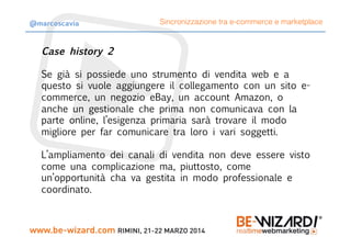 Case history 2

Se già si possiede uno strumento di vendita web e a
questo si vuole aggiungere il collegamento con un sito e-
commerce, un negozio eBay, un account Amazon, o
anche un gestionale che prima non comunicava con la
parte online, l’esigenza primaria sarà trovare il modo
migliore per far comunicare tra loro i vari soggetti.

L’ampliamento dei canali di vendita non deve essere visto
come una complicazione ma, piuttosto, come
un’opportunità cha va gestita in modo professionale e
coordinato.
Sincronizzazione tra e-commerce e marketplace@marcoscavia
 