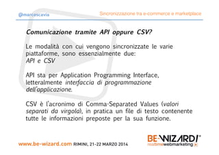 Comunicazione tramite API oppure CSV?

Le modalità con cui vengono sincronizzate le varie
piattaforme, sono essenzialmente due:
API e CSV

API sta per Application Programming Interface,
letteralmente interfaccia di programmazione
dell’applicazione.

CSV è l’acronimo di Comma-Separated Values (valori
separati da virgola), in pratica un file di testo contenente
tutte le informazioni preposte per la sua funzione.
Sincronizzazione tra e-commerce e marketplace@marcoscavia
 