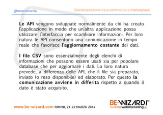 Le API vengono sviluppate normalmente da chi ha creato
l’applicazione in modo che un’altra applicazione possa
utilizzare l’interfaccia per scambiare informazioni. Per loro
natura le API consentono una comunicazione in tempo
reale che favorisce l’aggiornamento costante dei dati.

I file CSV sono essenzialmente degli elenchi di
informazioni che possono essere usati sia per popolare
database che per aggiornare i dati. La loro natura
prevede, a differenza delle API, che il file sia preparato,
inviato (o reso disponibile) ed elaborato. Per questo la
comunicazione avviene in differita rispetto a quando il
dato è stato acquisito.
Sincronizzazione tra e-commerce e marketplace@marcoscavia
 