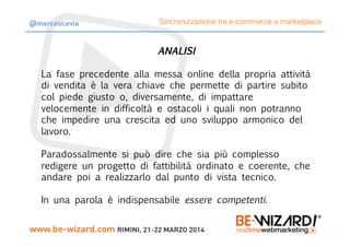 ANALISI

La fase precedente alla messa online della propria attività
di vendita è la vera chiave che permette di partire subito
col piede giusto o, diversamente, di impattare
velocemente in difficoltà e ostacoli i quali non potranno
che impedire una crescita ed uno sviluppo armonico del
lavoro.

Paradossalmente si può dire che sia più complesso
redigere un progetto di fattibilità ordinato e coerente, che
andare poi a realizzarlo dal punto di vista tecnico.
In una parola è indispensabile essere competenti.
Sincronizzazione tra e-commerce e marketplace@marcoscavia
 