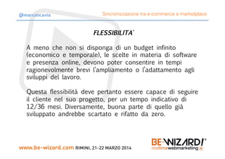FLESSIBILITA’

A meno che non si disponga di un budget infinito
(economico e temporale), le scelte in materia di software
e presenza online, devono poter consentire in tempi
ragionevolmente brevi l’ampliamento o l’adattamento agli
sviluppi del lavoro.

Questa flessibilità deve pertanto essere capace di seguire
il cliente nel suo progetto, per un tempo indicativo di
12/36 mesi. Diversamente, buona parte di quello già
sviluppato andrebbe scartato e rifatto da zero.
Sincronizzazione tra e-commerce e marketplace@marcoscavia
 