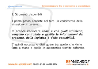 1. Strumenti disponibili

Il primo passo consiste nel fare un censimento della
situazione in essere:

in pratica verificare come e con quali strumenti,
vengono controllate e gestite le informazioni del
prodotto, della logistica e della contabilità.

E’ quindi necessario distinguere tra quello che viene
fatto a mano e quello in automatico tramite software.
Sincronizzazione tra e-commerce e marketplace
@marcoscavia
 