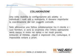 COLLABORAZIONE

Una volta stabilita la configurazione più adatta e
individuati i ruoli utili a realizzarla, è davvero importante
la coordinazione dei vari soggetti coinvolti.

Solo attraverso una fattiva collaborazione tra il cliente e i
suoi fornitori, si avrà la sicurezza che l’intera operazione
verrà messa in moto nei tempi e nei modi previsti,
limitando al minimo ritardi e imprevisti che, comunque, è
impossibile evitare a priori.
Sincronizzazione tra e-commerce e marketplace@marcoscavia
 