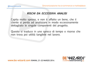 RISCHI DA ECCESSIVA ANALISI

Capita molto spesso, e non è affatto un bene, che il
cliente si perda ad analizzare in modo eccessivamente
dettagliato le singole componenti del progetto.

Questo si traduce in uno spreco di tempo e risorse che
non trova poi utilità tangibile nel lavoro.
Sincronizzazione tra e-commerce e marketplace@marcoscavia
 