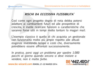 RISCHI DA ECCESSIVA FLESSIBILITA’

Così come ogni progetto degno di nota debba potersi
adattare ai cambiamenti futuri ed alle prospettive di
crescita, è inutile ricercare funzioni o caratteristiche che
saranno forse utili in tempi molto lontani (o magari mai).

L’esempio classico è quello di chi acquista un gestionale
con funzionalità molto più ampie rispetto alle attuali
esigenze investendo tempo e costi che, diversamente
potrebbero essere affrontati successivamente.

In pratica, porsi oggi un problema per spedire 1.000
pacchi al giorno quando ancora si deve iniziare a
vendere, non è molto furbo.
Sincronizzazione tra e-commerce e marketplace@marcoscavia
 