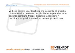 Va bene cercare una flessibilità che consenta al progetto
di espandersi ed evolvere, ma dobbiamo sapere che se le
esigenze cambiano troppo, bisognerà aggiungere /
modificare (e quindi investire) su quanto già realizzato.
Sincronizzazione tra e-commerce e marketplace@marcoscavia
 