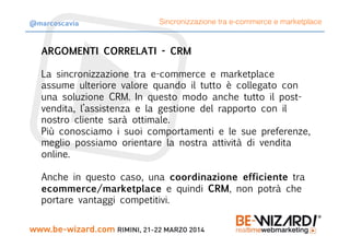 ARGOMENTI CORRELATI - CRM

La sincronizzazione tra e-commerce e marketplace
assume ulteriore valore quando il tutto è collegato con
una soluzione CRM. In questo modo anche tutto il post-
vendita, l’assistenza e la gestione del rapporto con il
nostro cliente sarà ottimale.
Più conosciamo i suoi comportamenti e le sue preferenze,
meglio possiamo orientare la nostra attività di vendita
online.

Anche in questo caso, una coordinazione efficiente tra
ecommerce/marketplace e quindi CRM, non potrà che
portare vantaggi competitivi.
Sincronizzazione tra e-commerce e marketplace@marcoscavia
 