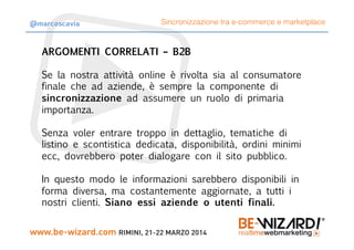 ARGOMENTI CORRELATI – B2B

Se la nostra attività online è rivolta sia al consumatore
finale che ad aziende, è sempre la componente di
sincronizzazione ad assumere un ruolo di primaria
importanza.

Senza voler entrare troppo in dettaglio, tematiche di
listino e scontistica dedicata, disponibilità, ordini minimi
ecc, dovrebbero poter dialogare con il sito pubblico.

In questo modo le informazioni sarebbero disponibili in
forma diversa, ma costantemente aggiornate, a tutti i
nostri clienti. Siano essi aziende o utenti finali.
Sincronizzazione tra e-commerce e marketplace@marcoscavia
 
