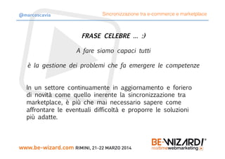 FRASE CELEBRE … :)
A fare siamo capaci tutti
è la gestione dei problemi che fa emergere le competenze
In un settore continuamente in aggiornamento e foriero
di novità come quello inerente la sincronizzazione tra
marketplace, è più che mai necessario sapere come
affrontare le eventuali difficoltà e proporre le soluzioni
più adatte.
Sincronizzazione tra e-commerce e marketplace@marcoscavia
 