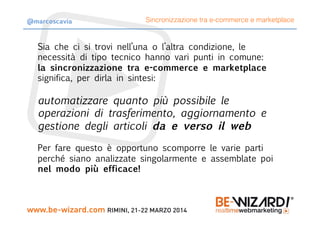 Sia che ci si trovi nell’una o l’altra condizione, le
necessità di tipo tecnico hanno vari punti in comune: 
la sincronizzazione tra e-commerce e marketplace
significa, per dirla in sintesi:
automatizzare quanto più possibile le
operazioni di trasferimento, aggiornamento e
gestione degli articoli da e verso il web
Per fare questo è opportuno scomporre le varie parti
perché siano analizzate singolarmente e assemblate poi
nel modo più efficace!
Sincronizzazione tra e-commerce e marketplace@marcoscavia
 