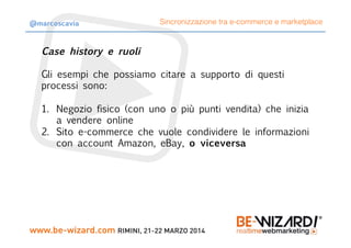 Case history e ruoli
Gli esempi che possiamo citare a supporto di questi
processi sono:

1.  Negozio fisico (con uno o più punti vendita) che inizia
a vendere online
2.  Sito e-commerce che vuole condividere le informazioni
con account Amazon, eBay, o viceversa
Sincronizzazione tra e-commerce e marketplace@marcoscavia
 