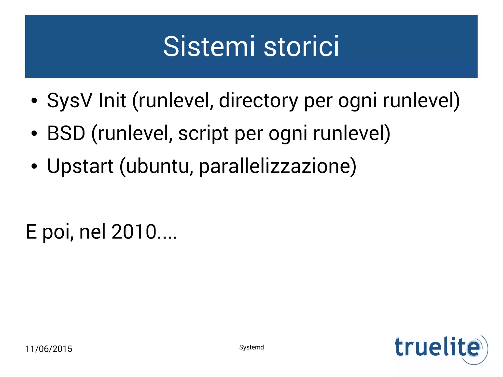 11/06/2015 Systemd
Sistemi storici
● SysV Init (runlevel, directory per ogni runlevel)
● BSD (runlevel, script per ogni runlevel)
● Upstart (ubuntu, parallelizzazione)
E poi, nel 2010....
 
