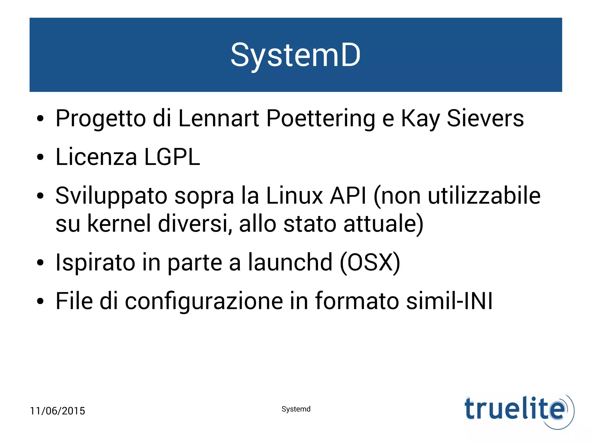 11/06/2015 Systemd
SystemD
● Progetto di Lennart Poettering e Kay Sievers
● Licenza LGPL
● Sviluppato sopra la Linux API (non utilizzabile
su kernel diversi, allo stato attuale)
● Ispirato in parte a launchd (OSX)
● File di configurazione in formato simil-INI
 