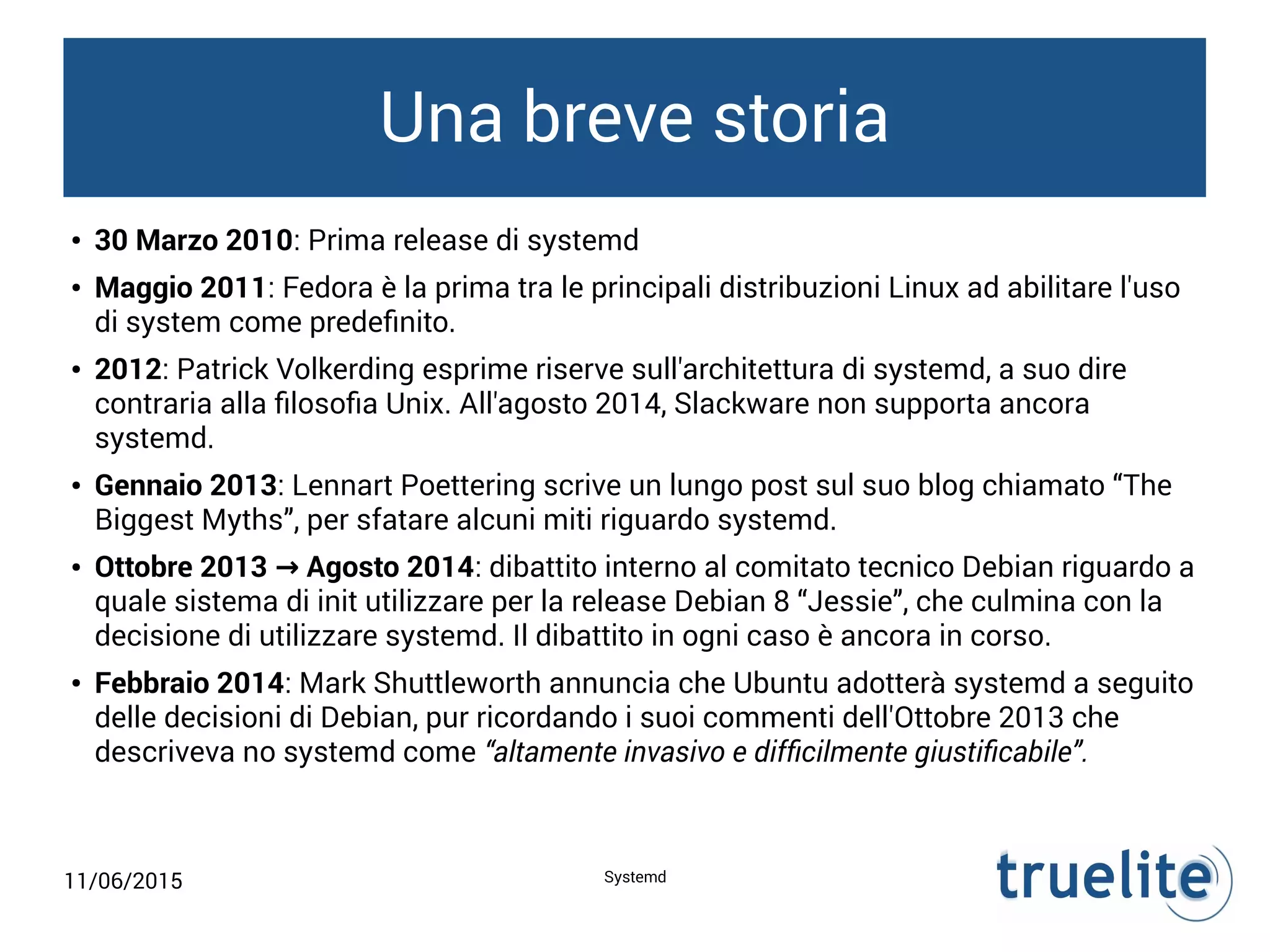 11/06/2015 Systemd
Una breve storia
● 30 Marzo 2010: Prima release di systemd
● Maggio 2011: Fedora è la prima tra le principali distribuzioni Linux ad abilitare l'uso
di system come predefinito.
● 2012: Patrick Volkerding esprime riserve sull'architettura di systemd, a suo dire
contraria alla filosofia Unix. All'agosto 2014, Slackware non supporta ancora
systemd.
● Gennaio 2013: Lennart Poettering scrive un lungo post sul suo blog chiamato “The
Biggest Myths”, per sfatare alcuni miti riguardo systemd.
● Ottobre 2013 Agosto 2014→ : dibattito interno al comitato tecnico Debian riguardo a
quale sistema di init utilizzare per la release Debian 8 “Jessie”, che culmina con la
decisione di utilizzare systemd. Il dibattito in ogni caso è ancora in corso.
● Febbraio 2014: Mark Shuttleworth annuncia che Ubuntu adotterà systemd a seguito
delle decisioni di Debian, pur ricordando i suoi commenti dell'Ottobre 2013 che
descriveva no systemd come “altamente invasivo e difficilmente giustificabile”.
 